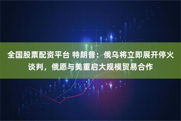 全国股票配资平台 特朗普：俄乌将立即展开停火谈判，俄愿与美重启大规模贸易合作