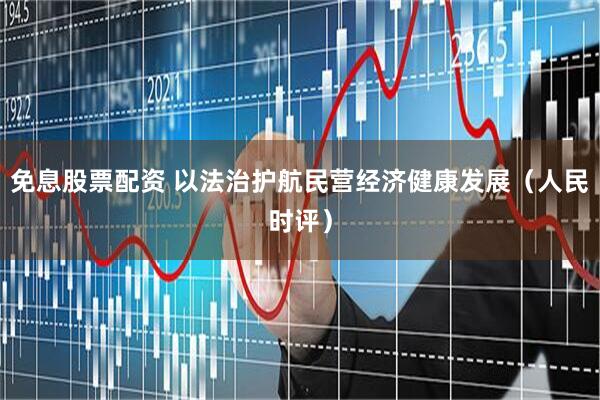 免息股票配资 以法治护航民营经济健康发展（人民时评）