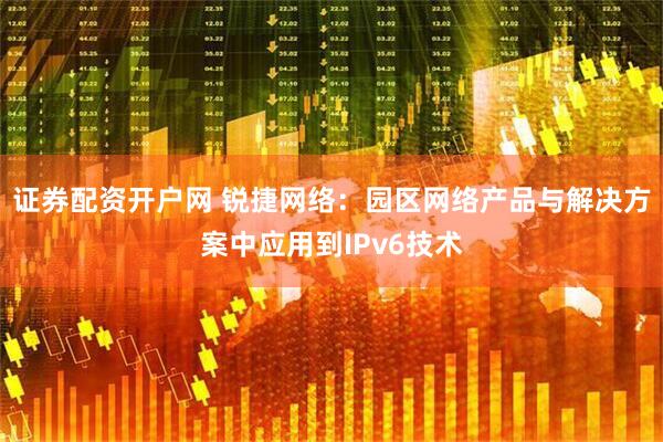 证券配资开户网 锐捷网络：园区网络产品与解决方案中应用到IPv6技术