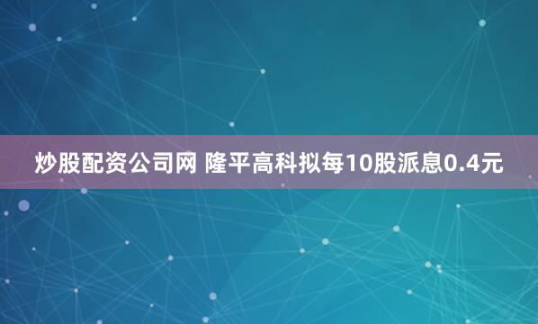 炒股配资公司网 隆平高科拟每10股派息0.4元
