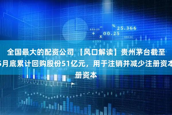 全国最大的配资公司 【风口解读】贵州茅台截至5月底累计回购股份51亿元，用于注销并减少注册资本