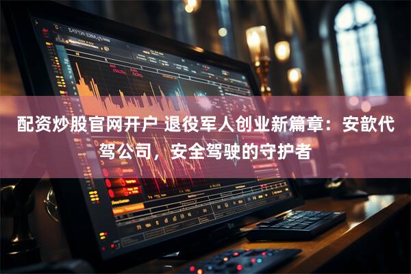 配资炒股官网开户 退役军人创业新篇章：安歆代驾公司，安全驾驶的守护者