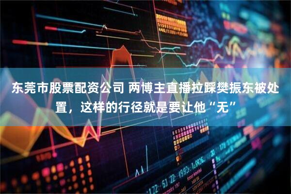 东莞市股票配资公司 两博主直播拉踩樊振东被处置，这样的行径就是要让他“无”
