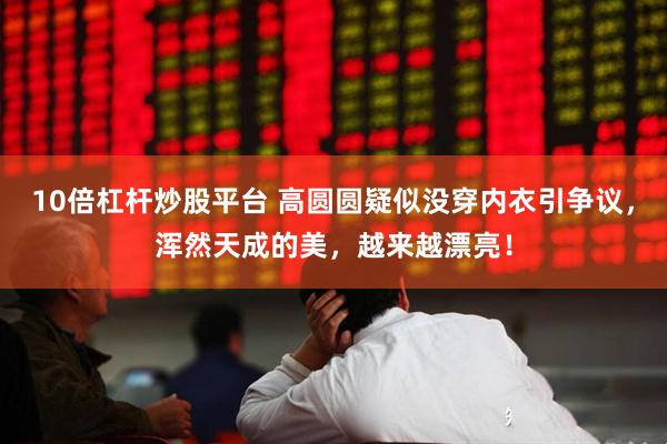 10倍杠杆炒股平台 高圆圆疑似没穿内衣引争议，浑然天成的美，越来越漂亮！