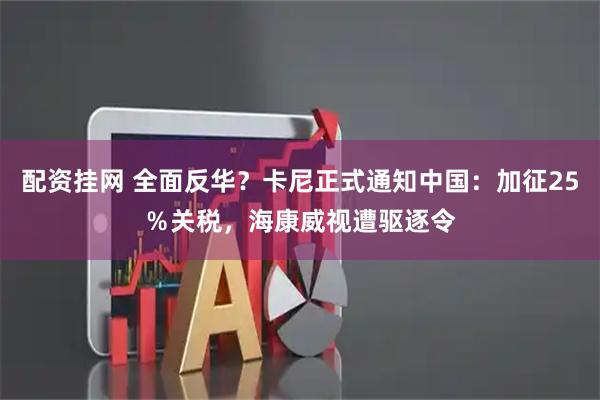 配资挂网 全面反华？卡尼正式通知中国：加征25％关税，海康威视遭驱逐令