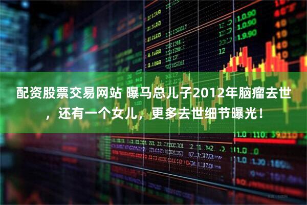 配资股票交易网站 曝马总儿子2012年脑瘤去世，还有一个女儿，更多去世细节曝光！
