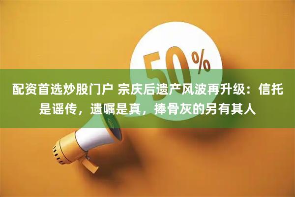 配资首选炒股门户 宗庆后遗产风波再升级：信托是谣传，遗嘱是真，捧骨灰的另有其人