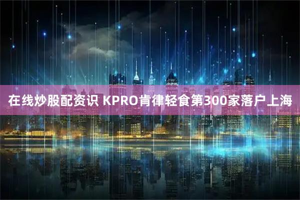 在线炒股配资识 KPRO肯律轻食第300家落户上海