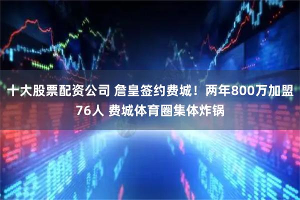 十大股票配资公司 詹皇签约费城！两年800万加盟76人 费城体育圈集体炸锅