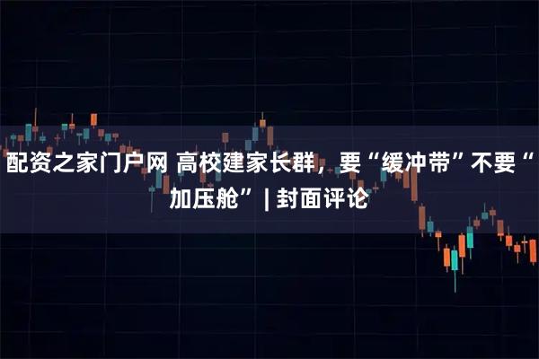 配资之家门户网 高校建家长群，要“缓冲带”不要“加压舱” | 封面评论